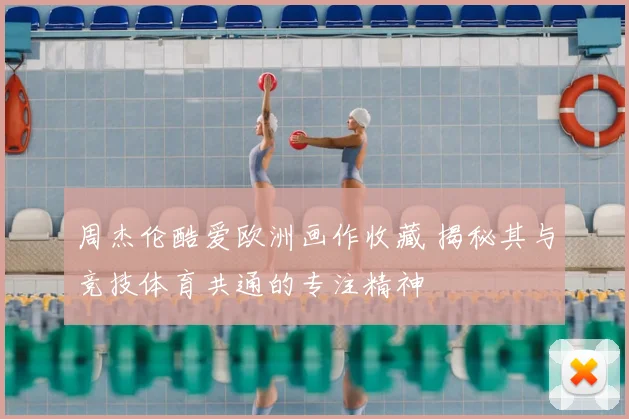 周杰伦酷爱欧洲画作收藏 揭秘其与竞技体育共通的专注精神