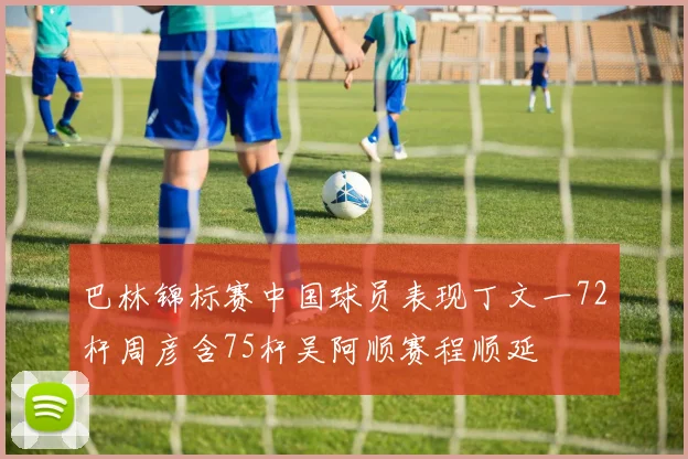 巴林锦标赛中国球员表现丁文一72杆周彦含75杆吴阿顺赛程顺延