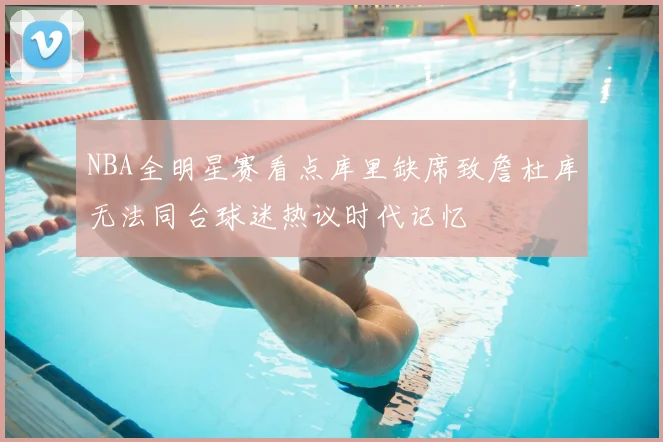 NBA全明星赛看点库里缺席致詹杜库无法同台球迷热议时代记忆