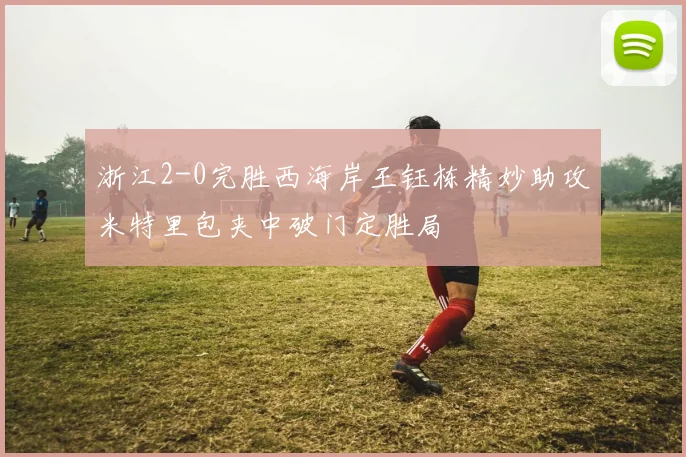 浙江2-0完胜西海岸王钰栋精妙助攻米特里包夹中破门定胜局