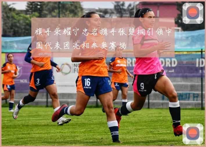 旗手荣耀宁忠岩携手张楚桐引领中国代表团亮相冬奥赛场