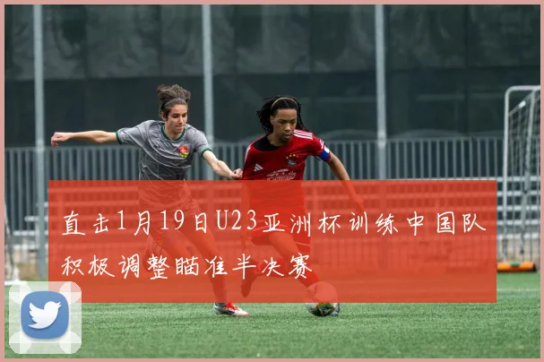 直击1月19日U23亚洲杯训练中国队积极调整瞄准半决赛