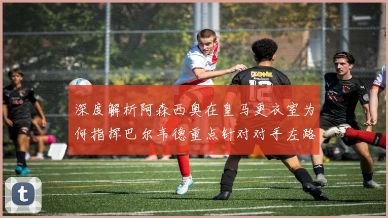 深度解析阿森西奥在皇马更衣室为何指挥巴尔韦德重点针对对手左路进攻