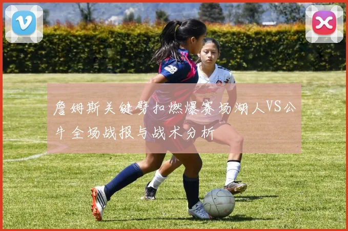 詹姆斯关键劈扣燃爆赛场湖人VS公牛全场战报与战术分析