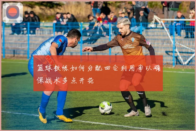 篮球教练如何分配回合利用率以确保战术多点开花