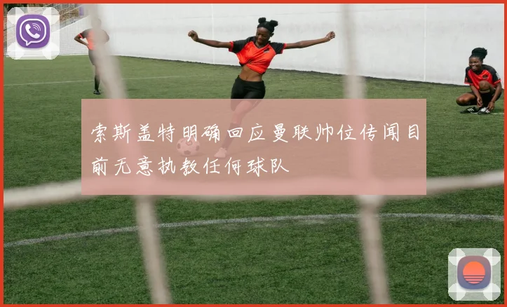 索斯盖特明确回应曼联帅位传闻目前无意执教任何球队