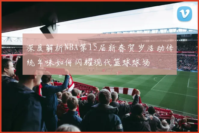深度解析NBA第15届新春贺岁活动传统年味如何闪耀现代篮球球场