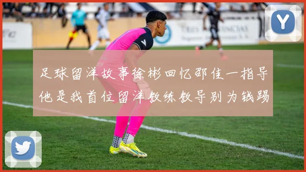 足球留洋故事徐彬回忆邵佳一指导他是我首位留洋教练教导别为钱踢球