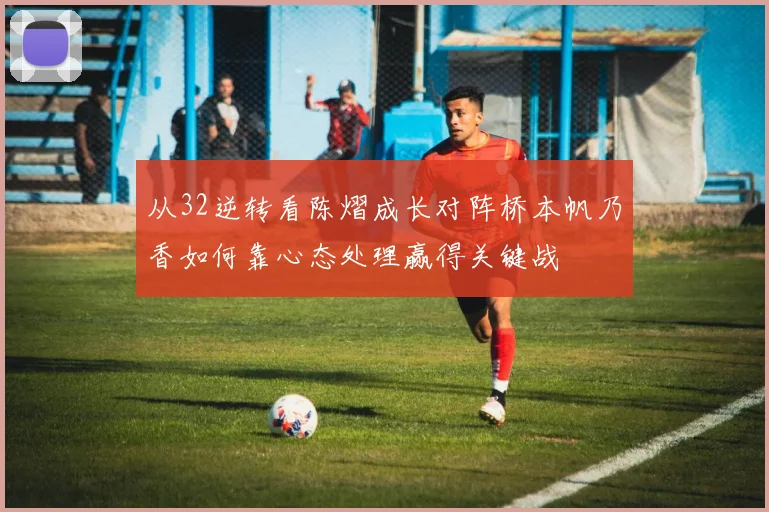 从32逆转看陈熠成长对阵桥本帆乃香如何靠心态处理赢得关键战