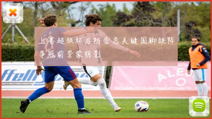 上港超级杯后防告急关键国脚缺阵争冠前景蒙阴影