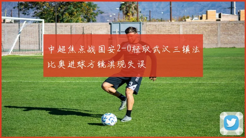 中超焦点战国安2-0轻取武汉三镇法比奥进球方镜淇现失误