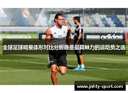 全球足球明星体形对比分析谁是最具魅力的运动员之选