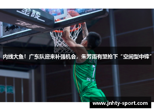 内线大鱼！广东队迎来补强机会，朱芳雨有望抢下“空间型中锋”