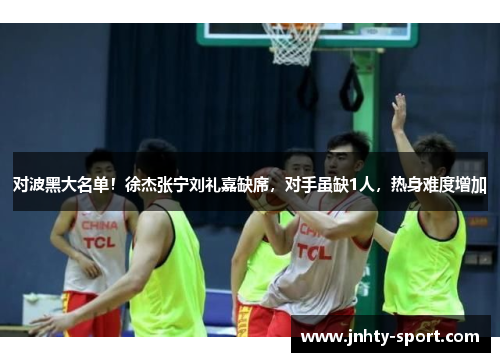 对波黑大名单！徐杰张宁刘礼嘉缺席，对手虽缺1人，热身难度增加
